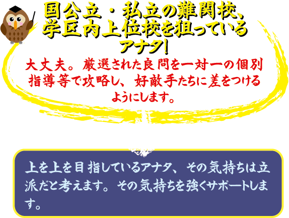 国公立・私立の難関校、学区内上位校を狙っているアナタ! 大丈夫。厳選された良問と一対一の個別指導で水準し、好敵手たちに差をつけられるようにします。