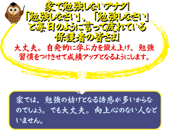 家で勉強しないアナタ 「勉強しなさい」、「勉強しなさい」と毎日のように言って疲れている保護者の皆さま! 大丈夫。自発的に学力を底上げし、勉強習慣をつけさせて成績アップをみます。