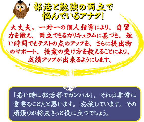 部活と勉強の両立で悩んでいるアナタ! 大丈夫。マンツーマンの個人指導により、自習力を徹底、両立できるカリキュラムに整え、短い時間でテストの点アップを、さらに提出物のサポート、授業の受け方を教えることにより、成績アップが出来るようにします。