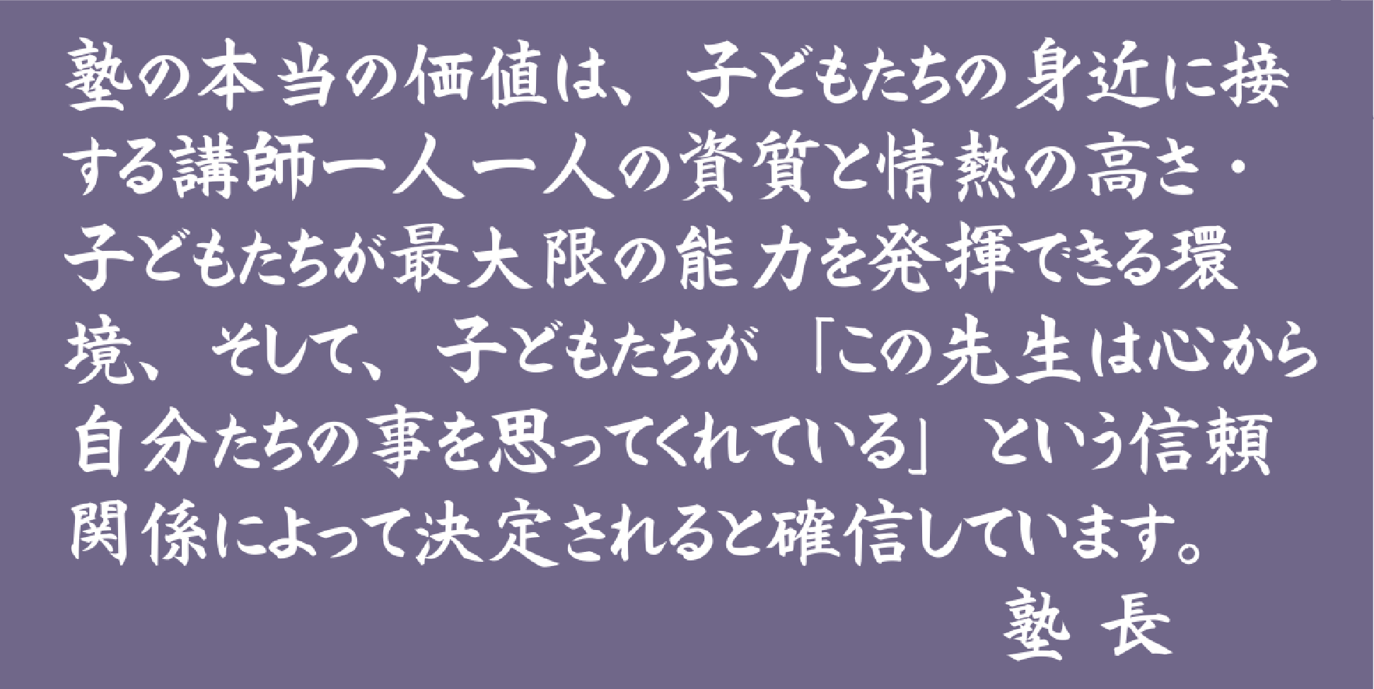 塾の本当の価値は、子どもたちの身近に接する講師一人一人の資質と情熱の高さ・子どもたちが最大限の能力を発揮できる環境、そして、子どもたちが「この先生は心から自分たちの事を思ってくれている」という信頼関係によって決定されると確信しています。