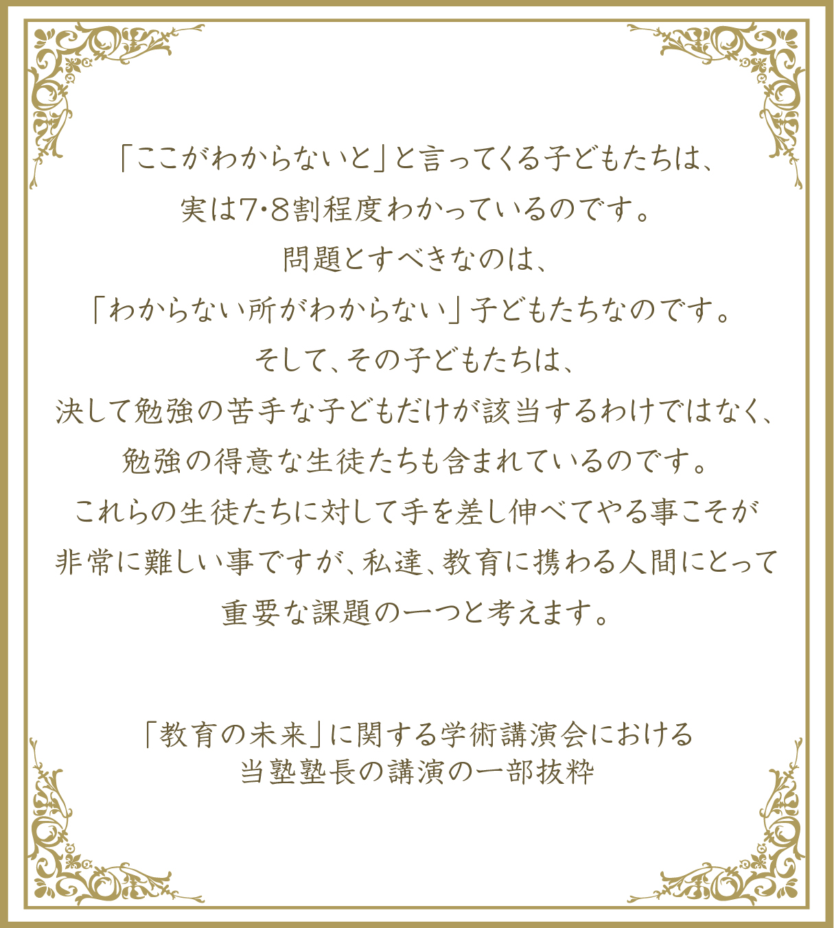 「ここがわからない」と言ってくる子どもたちは、実は7～8割程度わかっているのです。問題とすべきなのは、「わからない所がわからない」子どもたちなのです。そして、その子どもたちは、決して勉強の苦手な子どもだけが該当するわけではなく、勉強の得意な生徒たちも含まれているのです。これらの生徒たちに対して手を差し伸べてやることこそが非常に難しい事ですが、私達、教育に携わる人間にとって重要な課題の一つと考えます。「教育の未来」に関する学術講演会における 当塾塾長の一部の抜粋